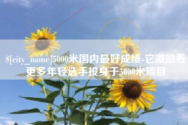 陆丰5000米国内最好成绩-它激励着更多年轻选手投身于5000米项目