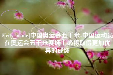 陆丰中国奥运会五千米-中国运动员在奥运会五千米赛场上必将取得更加优异的成绩