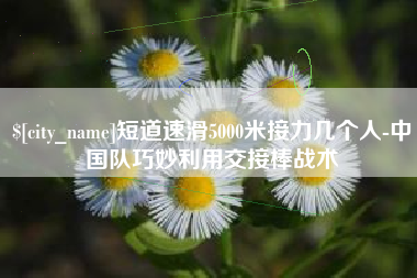 陆丰短道速滑5000米接力几个人-中国队巧妙利用交接棒战术