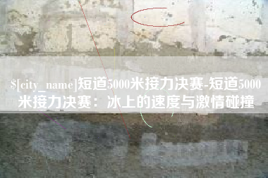 陆丰短道5000米接力决赛-短道5000米接力决赛：冰上的速度与激情碰撞