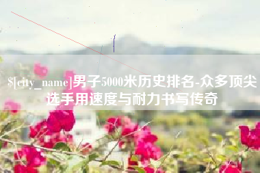 陆丰男子5000米历史排名-众多顶尖选手用速度与耐力书写传奇