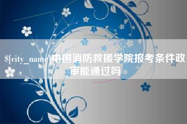 陆丰中国消防救援学院报考条件政审能通过吗